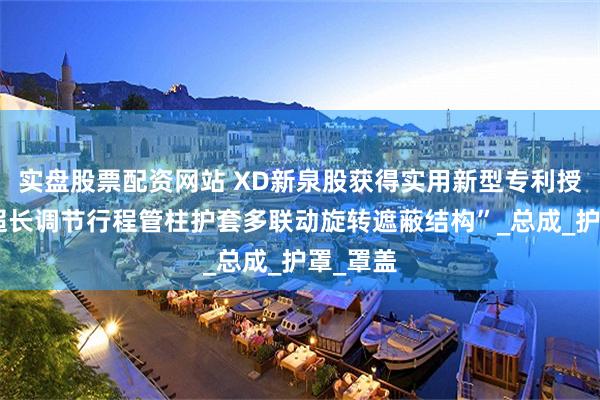 实盘股票配资网站 XD新泉股获得实用新型专利授权：“超长调节行程管柱护套多联动旋转遮蔽结构”_总成_护罩_罩盖