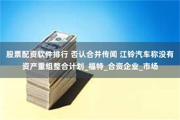 股票配资软件排行 否认合并传闻 江铃汽车称没有资产重组整合计划_福特_合资企业_市场