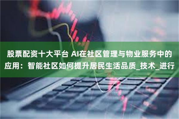 股票配资十大平台 AI在社区管理与物业服务中的应用：智能社区如何提升居民生活品质_技术_进行