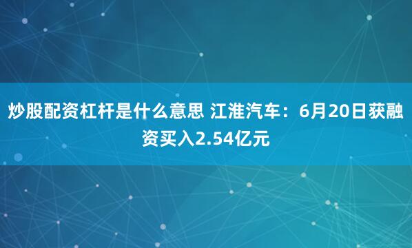 炒股配资杠杆是什么意思 江淮汽车：6月20日获融资买入2.54亿元