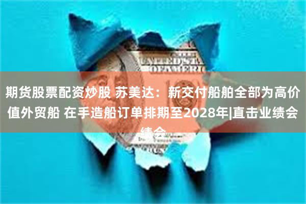 期货股票配资炒股 苏美达：新交付船舶全部为高价值外贸船 在手造船订单排期至2028年|直击业绩会