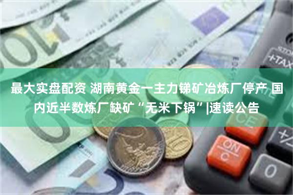 最大实盘配资 湖南黄金一主力锑矿冶炼厂停产 国内近半数炼厂缺矿“无米下锅”|速读公告