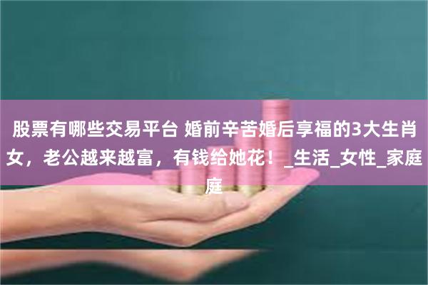 股票有哪些交易平台 婚前辛苦婚后享福的3大生肖女，老公越来越富，有钱给她花！_生活_女性_家庭