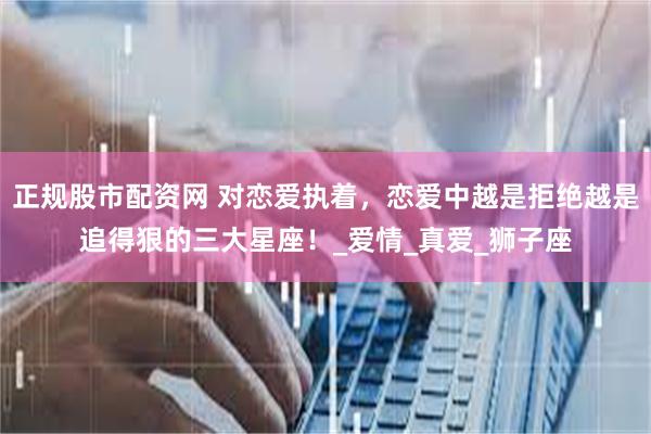 正规股市配资网 对恋爱执着，恋爱中越是拒绝越是追得狠的三大星座！_爱情_真爱_狮子座