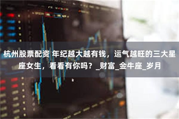 杭州股票配资 年纪越大越有钱，运气越旺的三大星座女生，看看有你吗？_财富_金牛座_岁月