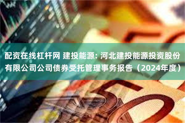配资在线杠杆网 建投能源: 河北建投能源投资股份有限公司公司债券受托管理事务报告(2024年度)